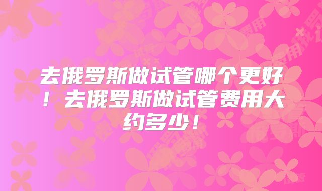 去俄罗斯做试管哪个更好!去俄罗斯做试管费用大约多少!