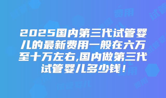 2025国内第三代试管婴儿的最新费用一般在六万至十万左右,国内做第三代试管婴儿多少钱!
