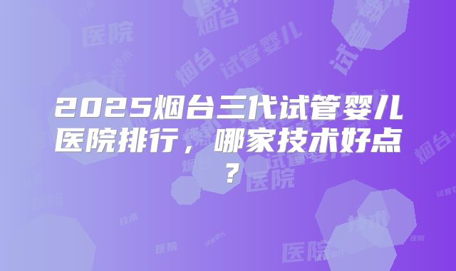 2025烟台三代试管婴儿医院排行，哪家技术好点？