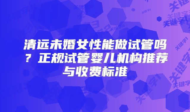 清远未婚女性能做试管吗？正规试管婴儿机构推荐与收费标准