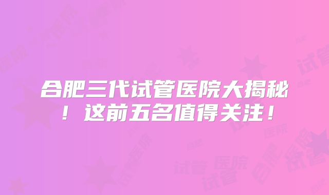 合肥三代试管医院大揭秘！这前五名值得关注！