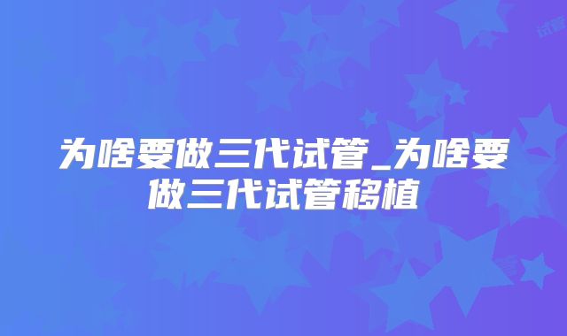 为啥要做三代试管_为啥要做三代试管移植