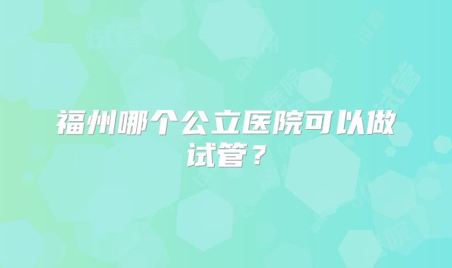 福州哪个公立医院可以做试管？