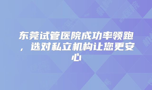 东莞试管医院成功率领跑，选对私立机构让您更安心