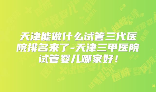 天津能做什么试管三代医院排名来了-天津三甲医院试管婴儿哪家好！
