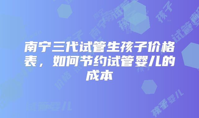 南宁三代试管生孩子价格表，如何节约试管婴儿的成本