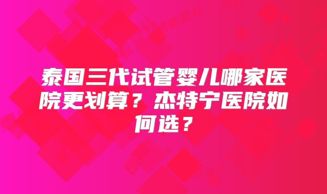 泰国三代试管婴儿哪家医院更划算？杰特宁医院如何选？