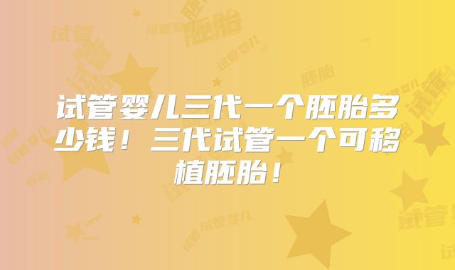 试管婴儿三代一个胚胎多少钱！三代试管一个可移植胚胎！