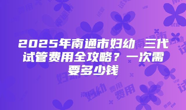 2025年南通市妇幼 三代试管费用全攻略？一次需要多少钱