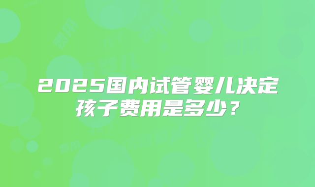 2025国内试管婴儿决定孩子费用是多少？