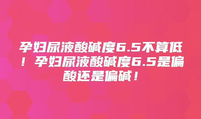 孕妇尿液酸碱度6.5不算低！孕妇尿液酸碱度6.5是偏酸还是偏碱！