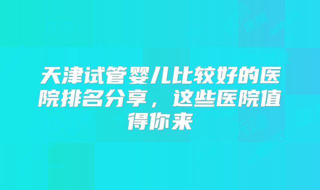 天津试管婴儿比较好的医院排名分享,这些医院值得你来