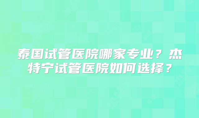 泰国试管医院哪家专业?杰特宁试管医院如何选择?