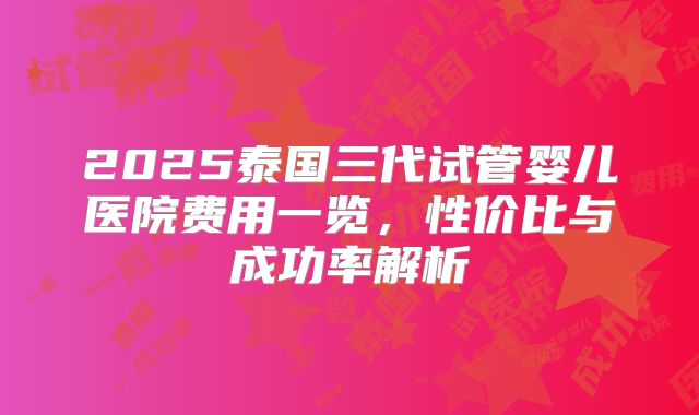 2025泰国三代试管婴儿医院费用一览,性价比与成功率解析