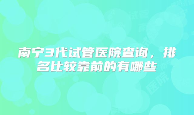 南宁3代试管医院查询，排名比较靠前的有哪些