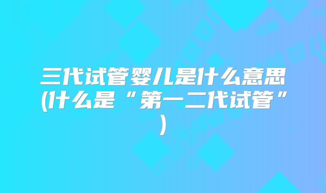 三代试管婴儿是什么意思(什么是“第一二代试管”)