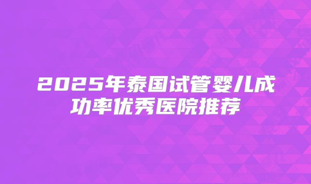 2025年泰国试管婴儿成功率优秀医院推荐
