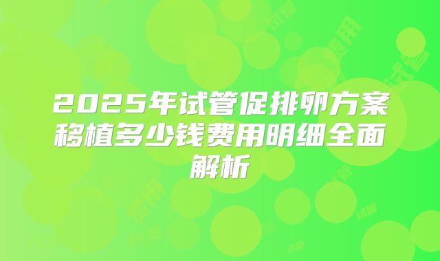 2025年试管促排卵方案移植多少钱费用明细全面解析