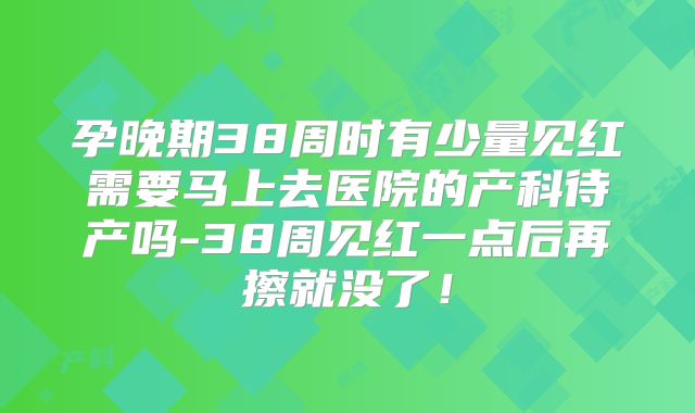 孕晚期38周时有少量见红需要马上去医院的产科待产吗-38周见红一点后再擦就没了!