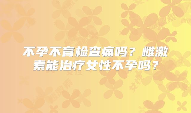 不孕不育检查痛吗？雌激素能治疗女性不孕吗？