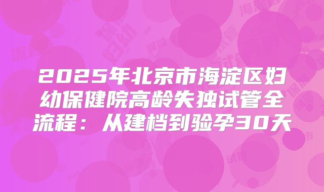 2025年北京市海淀区妇幼保健院高龄失独试管全流程：从建档到验孕30天