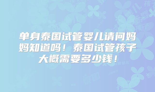 单身泰国试管婴儿请问妈妈知道吗！泰国试管孩子大概需要多少钱！