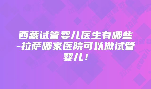 西藏试管婴儿医生有哪些-拉萨哪家医院可以做试管婴儿!