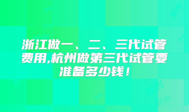 浙江做一、二、三代试管费用,杭州做第三代试管要准备多少钱！