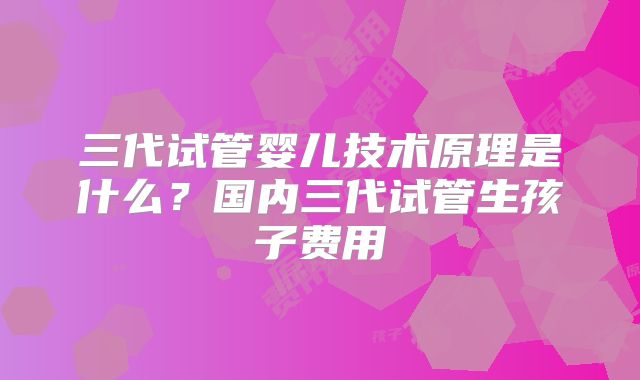 三代试管婴儿技术原理是什么?国内三代试管生孩子费用