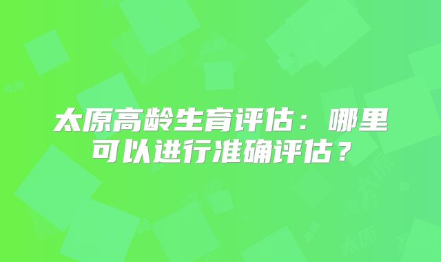 太原高龄生育评估:哪里可以进行准确评估?