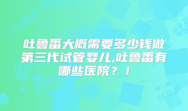吐鲁番大概需要多少钱做第三代试管婴儿,吐鲁番有哪些医院？！
