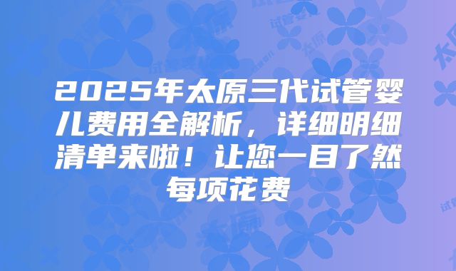 2025年太原三代试管婴儿费用全解析，详细明细清单来啦！让您一目了然每项花费