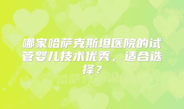 哪家哈萨克斯坦医院的试管婴儿技术优秀,适合选择?
