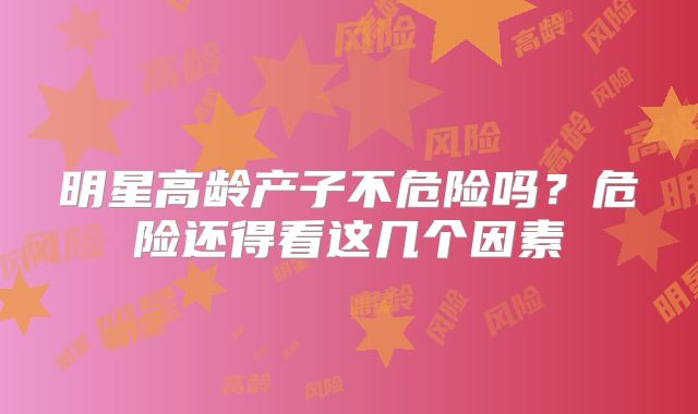 明星高龄产子不危险吗?危险还得看这几个因素
