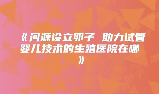 《河源设立卵子 助力试管婴儿技术的生殖医院在哪》