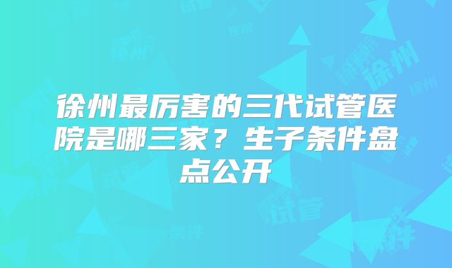 徐州最厉害的三代试管医院是哪三家？生子条件盘点公开
