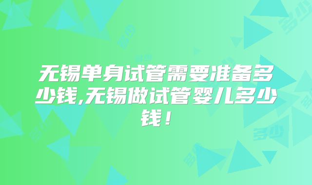 无锡单身试管需要准备多少钱,无锡做试管婴儿多少钱！