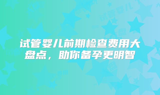试管婴儿前期检查费用大盘点,助你备孕更明智