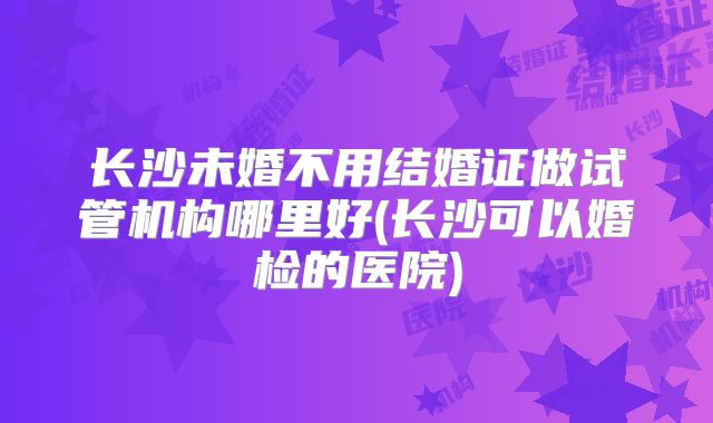 长沙未婚不用结婚证做试管机构哪里好(长沙可以婚检的医院)