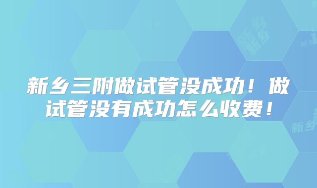 新乡三附做试管没成功！做试管没有成功怎么收费！