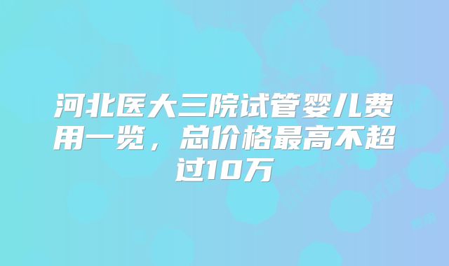 河北医大三院试管婴儿费用一览，总价格最高不超过10万