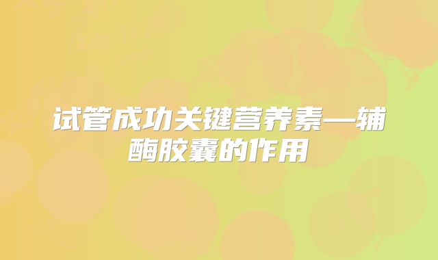 试管成功关键营养素—辅酶胶囊的作用