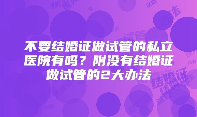 不要结婚证做试管的私立医院有吗？附没有结婚证做试管的2大办法
