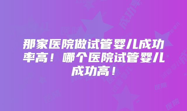 那家医院做试管婴儿成功率高!哪个医院试管婴儿成功高!