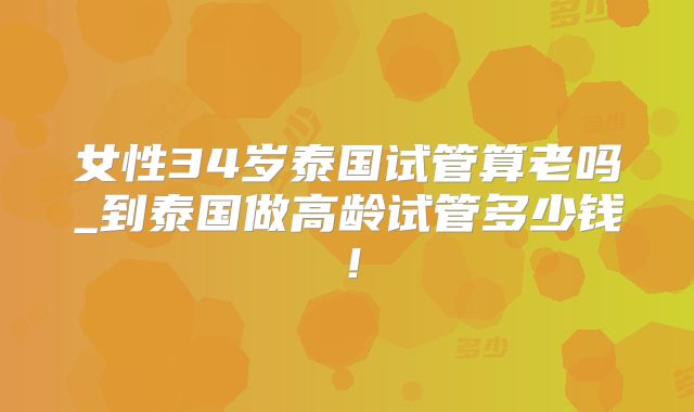 女性34岁泰国试管算老吗_到泰国做高龄试管多少钱！