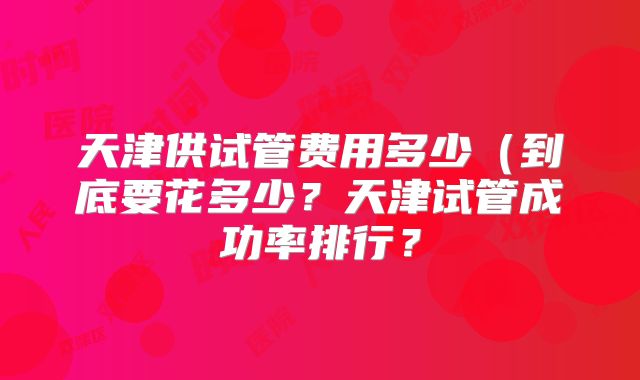 天津供试管费用多少（到底要花多少？天津试管成功率排行？