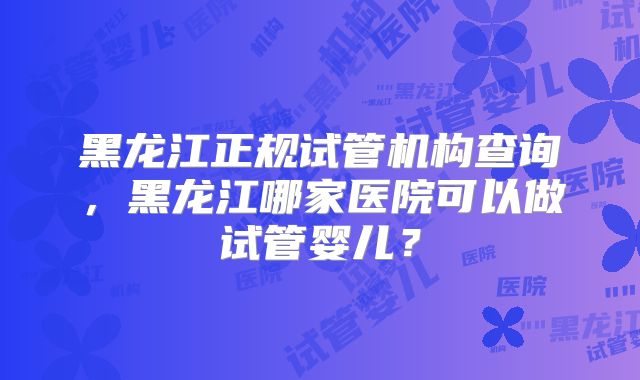 黑龙江正规试管机构查询，黑龙江哪家医院可以做试管婴儿？