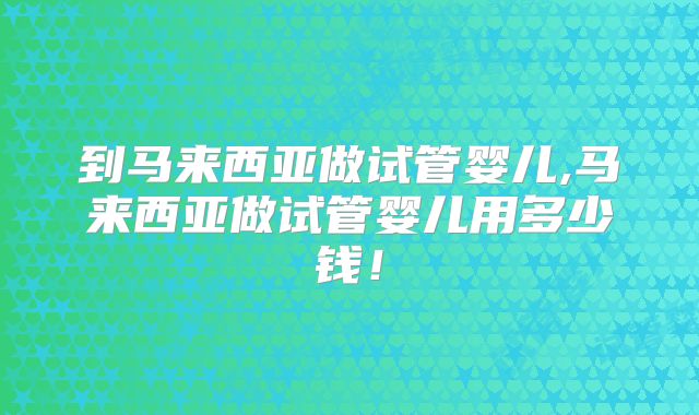 到马来西亚做试管婴儿,马来西亚做试管婴儿用多少钱！
