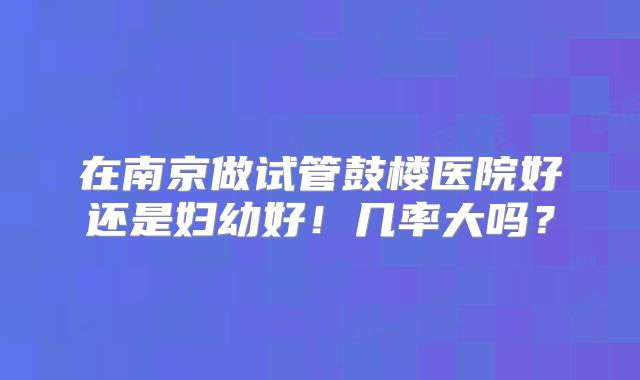 在南京做试管鼓楼医院好还是妇幼好！几率大吗？