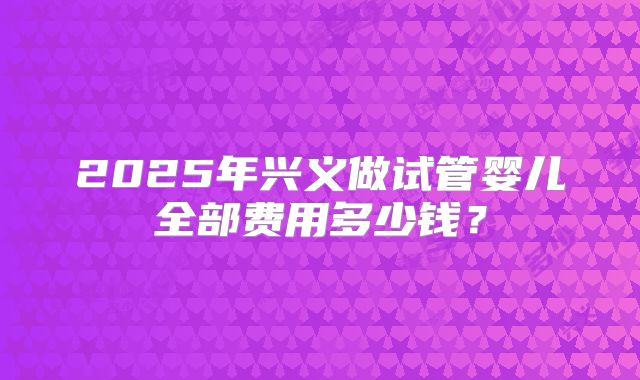 2025年兴义做试管婴儿全部费用多少钱?